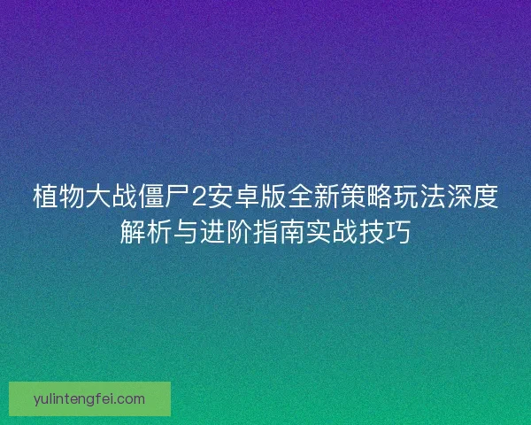 植物大战僵尸2安卓版全新策略玩法深度解析与进阶指南实战技巧