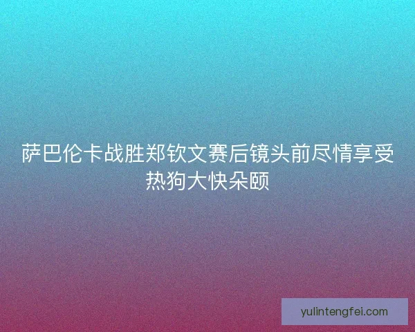 萨巴伦卡战胜郑钦文赛后镜头前尽情享受热狗大快朵颐
