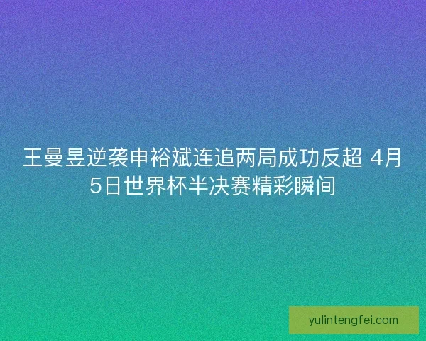 王曼昱逆袭申裕斌连追两局成功反超 4月5日世界杯半决赛精彩瞬间