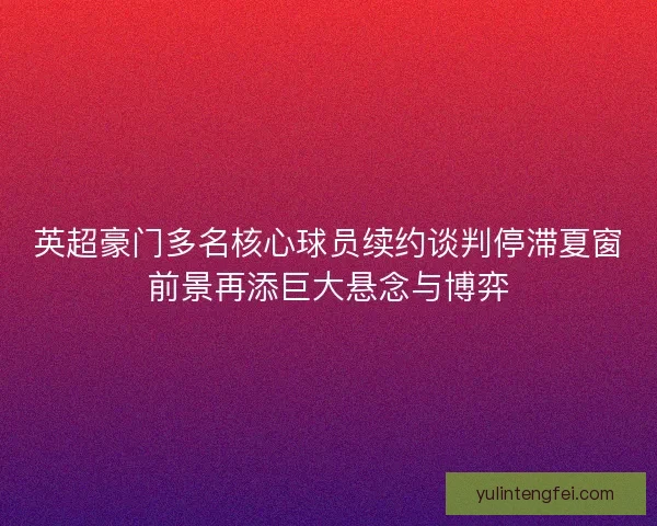 英超豪门多名核心球员续约谈判停滞夏窗前景再添巨大悬念与博弈