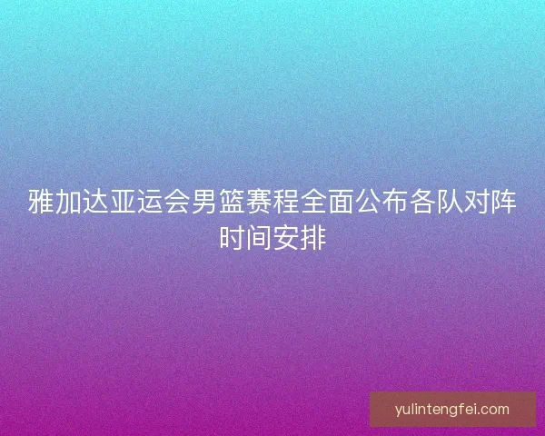 雅加达亚运会男篮赛程全面公布各队对阵时间安排