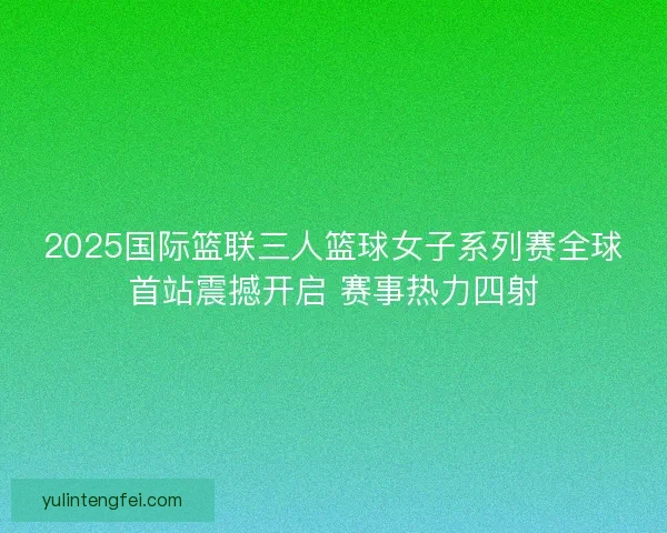 2025国际篮联三人篮球女子系列赛全球首站震撼开启 赛事热力四射