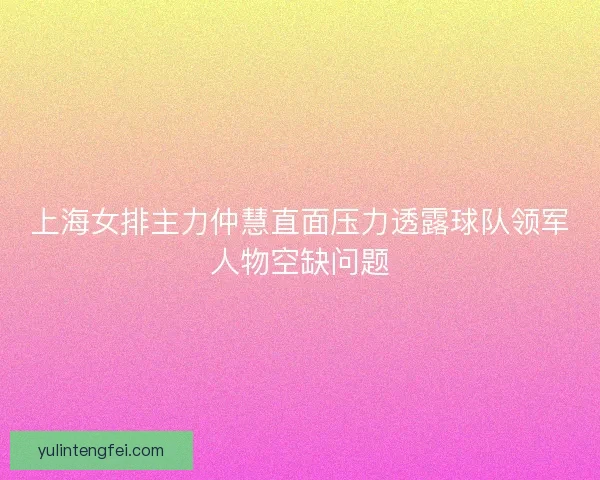 上海女排主力仲慧直面压力透露球队领军人物空缺问题
