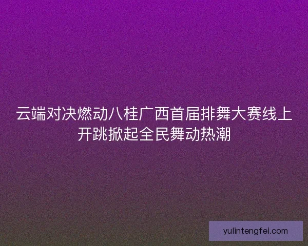 云端对决燃动八桂广西首届排舞大赛线上开跳掀起全民舞动热潮