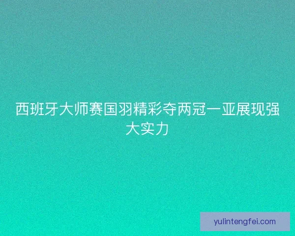 西班牙大师赛国羽精彩夺两冠一亚展现强大实力