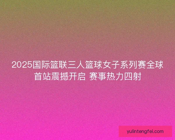 2025国际篮联三人篮球女子系列赛全球首站震撼开启 赛事热力四射