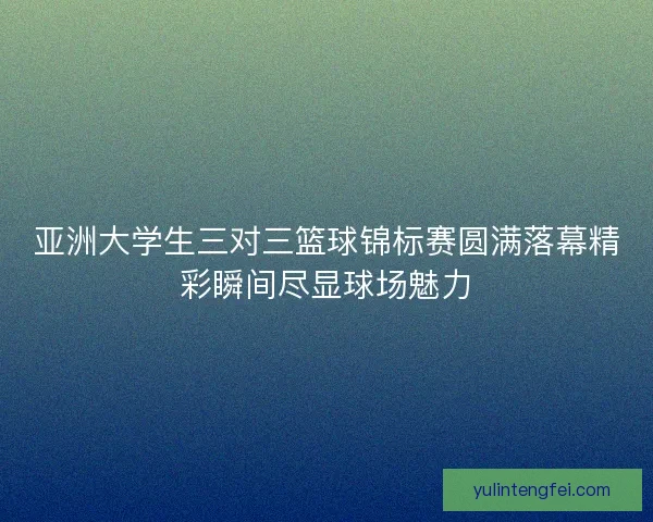 亚洲大学生三对三篮球锦标赛圆满落幕精彩瞬间尽显球场魅力
