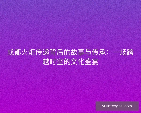 成都火炬传递背后的故事与传承：一场跨越时空的文化盛宴