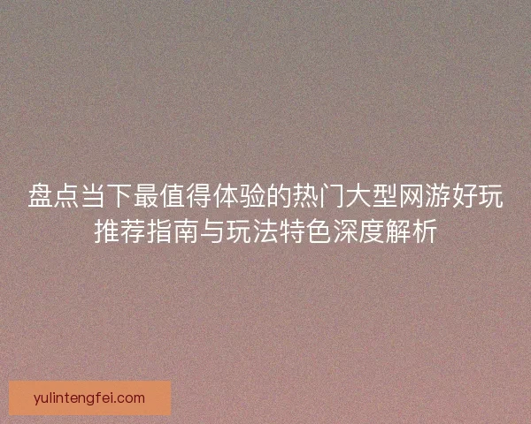 盘点当下最值得体验的热门大型网游好玩推荐指南与玩法特色深度解析