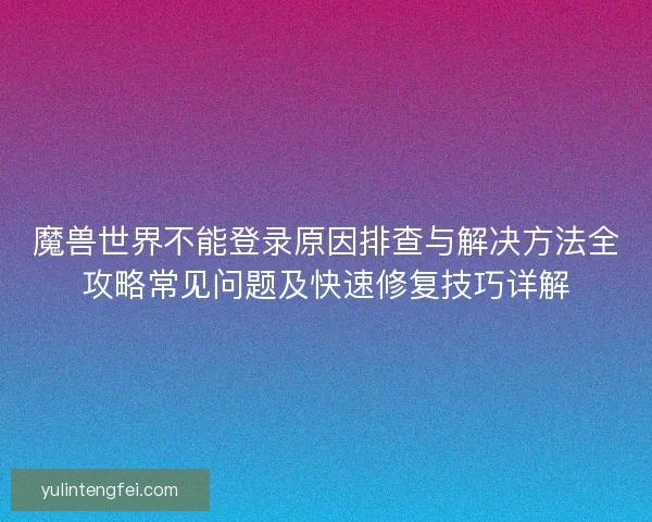 魔兽世界不能登录原因排查与解决方法全攻略常见问题及快速修复技巧详解