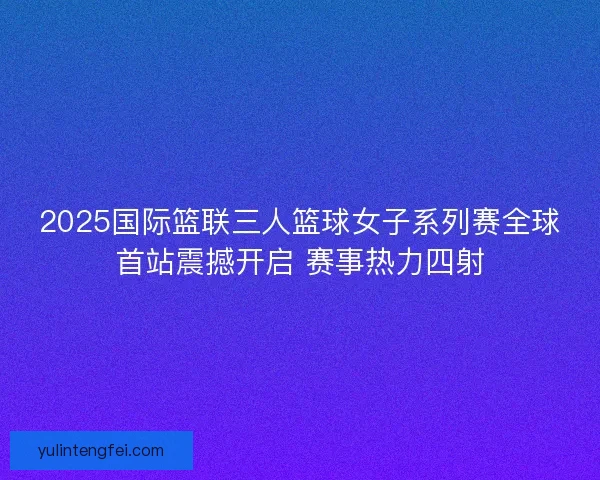 2025国际篮联三人篮球女子系列赛全球首站震撼开启 赛事热力四射