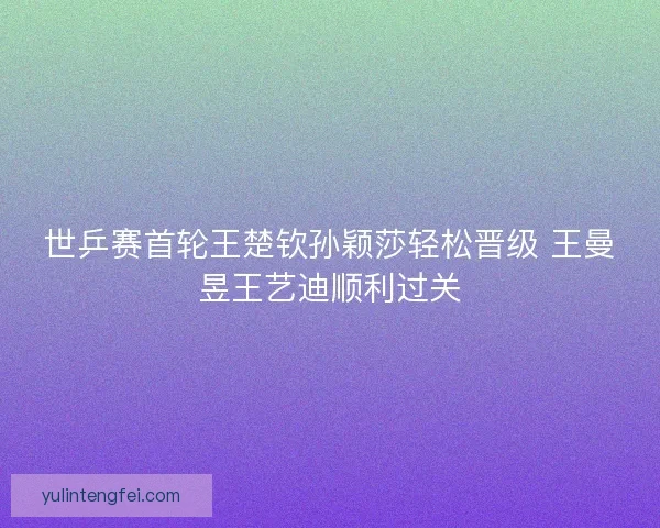 世乒赛首轮王楚钦孙颖莎轻松晋级 王曼昱王艺迪顺利过关