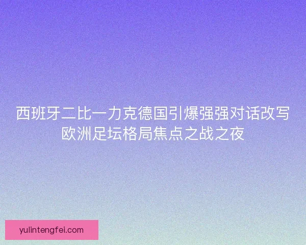 西班牙二比一力克德国引爆强强对话改写欧洲足坛格局焦点之战之夜