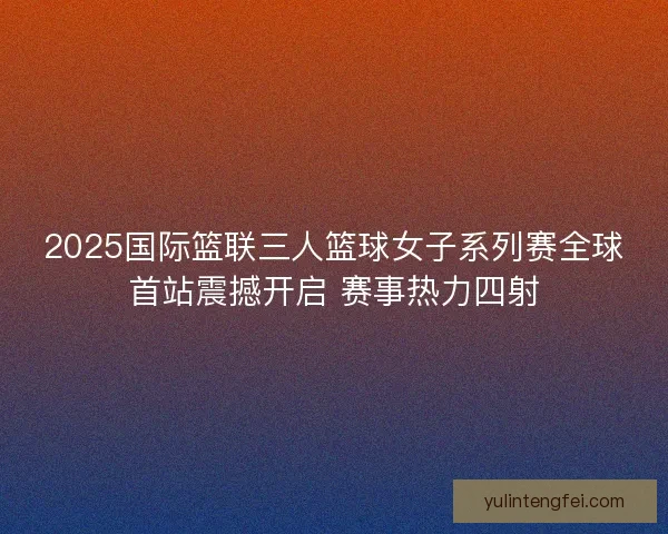 2025国际篮联三人篮球女子系列赛全球首站震撼开启 赛事热力四射