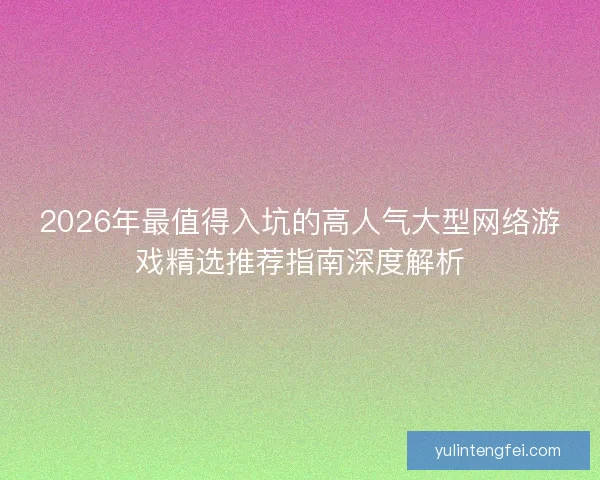 2026年最值得入坑的高人气大型网络游戏精选推荐指南深度解析