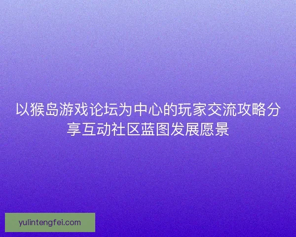 以猴岛游戏论坛为中心的玩家交流攻略分享互动社区蓝图发展愿景