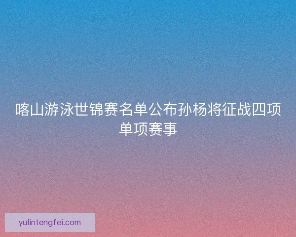 喀山游泳世锦赛名单公布孙杨将征战四项单项赛事