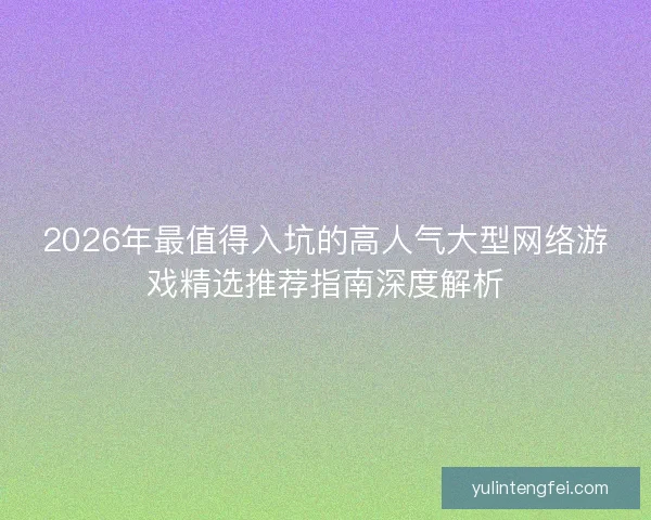 2026年最值得入坑的高人气大型网络游戏精选推荐指南深度解析