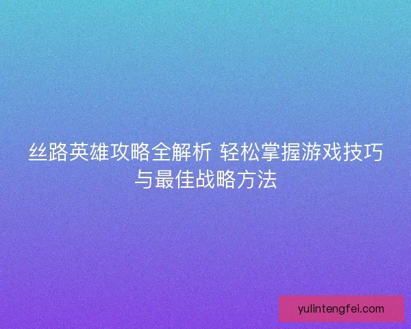 丝路英雄攻略全解析 轻松掌握游戏技巧与最佳战略方法