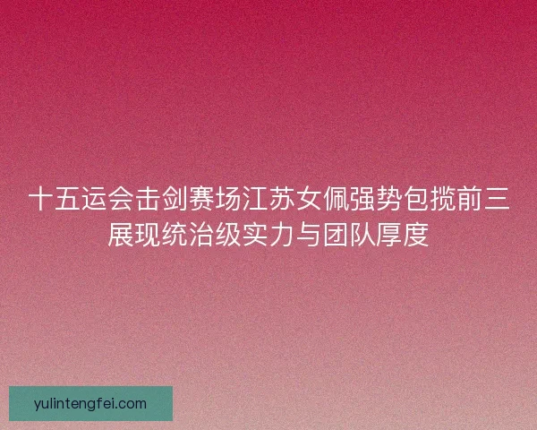 十五运会击剑赛场江苏女佩强势包揽前三展现统治级实力与团队厚度