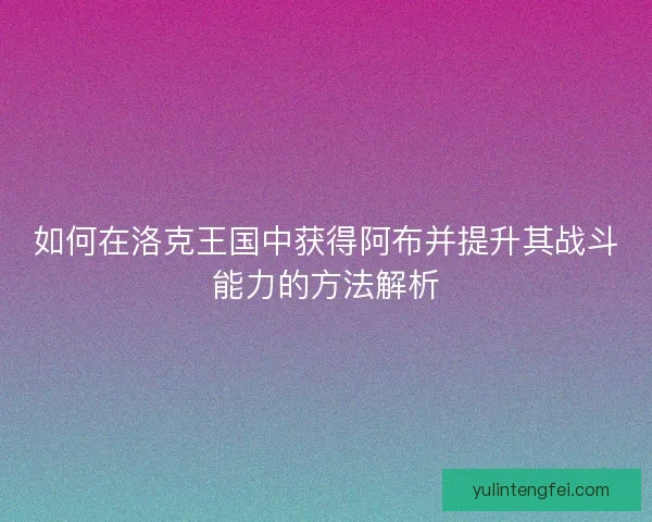 如何在洛克王国中获得阿布并提升其战斗能力的方法解析
